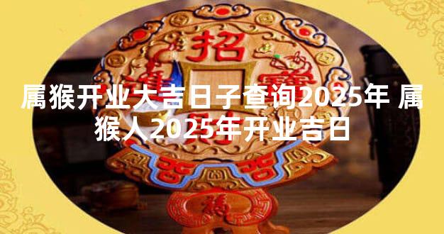 属猴开业大吉日子查询2025年 属猴人2025年开业吉日